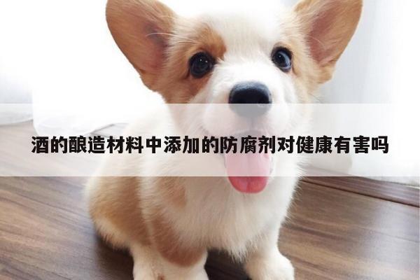 酒的酿造材料中添加的防腐剂对健康有害吗